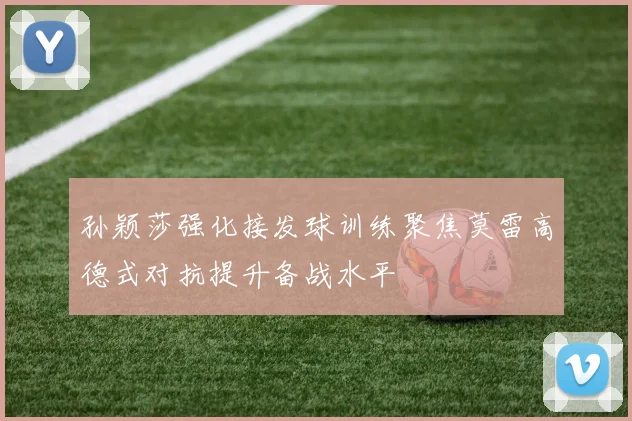 孙颖莎强化接发球训练聚焦莫雷高德式对抗提升备战水平